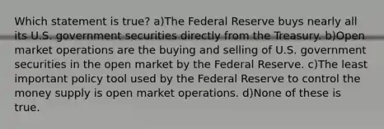 Which statement is true? a)The Federal Reserve buys nearly all its U.S. government securities directly from the Treasury. b)Open market operations are the buying and selling of U.S. government securities in the open market by the Federal Reserve. c)The least important policy tool used by the Federal Reserve to control the money supply is open market operations. d)None of these is true.