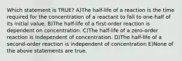 Which statement is TRUE? A)The half-life of a reaction is the time required for the concentration of a reactant to fall to one-half of its initial value. B)The half-life of a first-order reaction is dependent on concentration. C)The half-life of a zero-order reaction is independent of concentration. D)The half-life of a second-order reaction is independent of concentration E)None of the above statements are true.