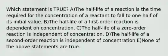 Which statement is TRUE? A)The half-life of a reaction is the time required for the concentration of a reactant to fall to one-half of its initial value. B)The half-life of a first-order reaction is dependent on concentration. C)The half-life of a zero-order reaction is independent of concentration. D)The half-life of a second-order reaction is independent of concentration E)None of the above statements are true.