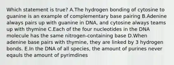 Which statement is true? A.The hydrogen bonding of cytosine to guanine is an example of complementary base pairing B.Adenine always pairs up with guanine in DNA, and cytosine always teams up with thymine C.Each of the four nucleotides in the DNA molecule has the same nitrogen-containing base D.When adenine base pairs with thymine, they are linked by 3 hydrogen bonds. E.In the DNA of all species, the amount of purines never eqauls the amount of pyrimdines