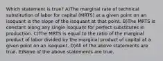 Which statement is true? A)The marginal rate of technical substitution of labor for capital (MRTS) at a given point on an isoquant is the slope of the isoquant at that point. B)The MRTS is constant along any single isoquant for perfect substitutes in production. C)The MRTS is equal to the ratio of the marginal product of labor divided by the marginal product of capital at a given point on an isoquant. D)All of the above statements are true. E)None of the above statements are true.