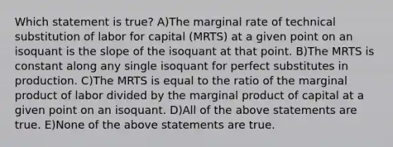 Which statement is true? A)The marginal rate of technical substitution of labor for capital (MRTS) at a given point on an isoquant is the slope of the isoquant at that point. B)The MRTS is constant along any single isoquant for perfect substitutes in production. C)The MRTS is equal to the ratio of the marginal product of labor divided by the marginal product of capital at a given point on an isoquant. D)All of the above statements are true. E)None of the above statements are true.