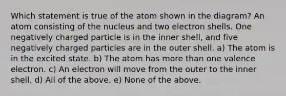 Which statement is true of the atom shown in the diagram? An atom consisting of the nucleus and two electron shells. One negatively charged particle is in the inner shell, and five negatively charged particles are in the outer shell. a) The atom is in the excited state. b) The atom has more than one valence electron. c) An electron will move from the outer to the inner shell. d) All of the above. e) None of the above.