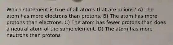 Which statement is true of all atoms that are anions? A) The atom has more electrons than protons. B) The atom has more protons than electrons. C) The atom has fewer protons than does a neutral atom of the same element. D) The atom has more neutrons than protons