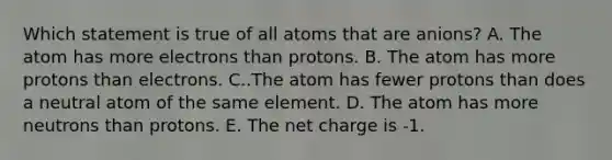 Which statement is true of all atoms that are anions? A. The atom has more electrons than protons. B. The atom has more protons than electrons. C..The atom has fewer protons than does a neutral atom of the same element. D. The atom has more neutrons than protons. E. The net charge is -1.