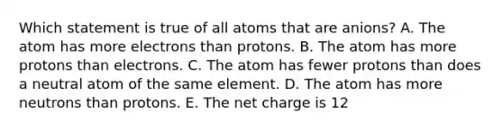 Which statement is true of all atoms that are anions? A. The atom has more electrons than protons. B. The atom has more protons than electrons. C. The atom has fewer protons than does a neutral atom of the same element. D. The atom has more neutrons than protons. E. The net charge is 12