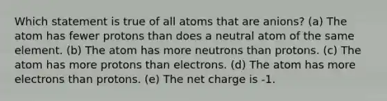 Which statement is true of all atoms that are anions? (a) The atom has fewer protons than does a neutral atom of the same element. (b) The atom has more neutrons than protons. (c) The atom has more protons than electrons. (d) The atom has more electrons than protons. (e) The net charge is -1.