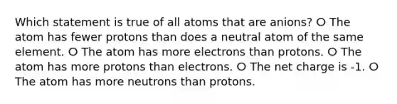 Which statement is true of all atoms that are anions? ⵔ The atom has fewer protons than does a neutral atom of the same element. ⵔ The atom has more electrons than protons. ⵔ The atom has more protons than electrons. ⵔ The net charge is -1. ⵔ The atom has more neutrons than protons.