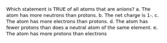 Which statement is TRUE of all atoms that are anions? a. The atom has more neutrons than protons. b. The net charge is 1-. c. The atom has more electrons than protons. d. The atom has fewer protons than does a neutral atom of the same element. e. The atom has more protons than electrons