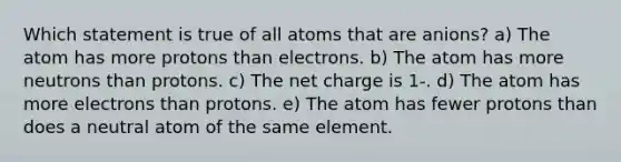 Which statement is true of all atoms that are anions? a) The atom has more protons than electrons. b) The atom has more neutrons than protons. c) The net charge is 1-. d) The atom has more electrons than protons. e) The atom has fewer protons than does a neutral atom of the same element.