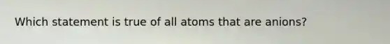 Which statement is true of all atoms that are anions?