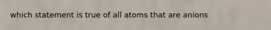 which statement is true of all atoms that are anions