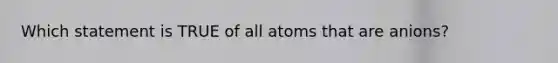 Which statement is TRUE of all atoms that are anions?