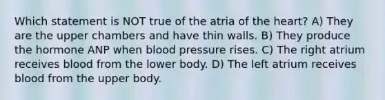 Which statement is NOT true of the atria of <a href='https://www.questionai.com/knowledge/kya8ocqc6o-the-heart' class='anchor-knowledge'>the heart</a>? A) They are the upper chambers and have thin walls. B) They produce the hormone ANP when <a href='https://www.questionai.com/knowledge/kD0HacyPBr-blood-pressure' class='anchor-knowledge'>blood pressure</a> rises. C) The right atrium receives blood from the lower body. D) The left atrium receives blood from the upper body.