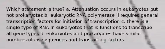 Which statement is true? a. Attenuation occurs in eukaryotes but not prokaryotes b. eukaryotic RNA polymerase II requires general transcription factors for initiation of transcription c. there is a single type of RNA in eukaryotes that is functions to transcribe all gene types d. eukaryotes and prokaryotes have similar numbers of cis-sequences and trans-acting factors