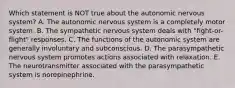 Which statement is NOT true about the autonomic nervous system? A. The autonomic nervous system is a completely motor system. B. The sympathetic nervous system deals with "fight-or-flight" responses. C. The functions of the autonomic system are generally involuntary and subconscious. D. The parasympathetic nervous system promotes actions associated with relaxation. E. The neurotransmitter associated with the parasympathetic system is norepinephrine.