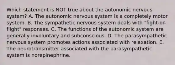 Which statement is NOT true about <a href='https://www.questionai.com/knowledge/kMqcwgxBsH-the-autonomic-nervous-system' class='anchor-knowledge'>the autonomic <a href='https://www.questionai.com/knowledge/kThdVqrsqy-nervous-system' class='anchor-knowledge'>nervous system</a></a>? A. The autonomic nervous system is a completely motor system. B. The sympathetic nervous system deals with "fight-or-flight" responses. C. The functions of the autonomic system are generally involuntary and subconscious. D. The parasympathetic nervous system promotes actions associated with relaxation. E. The neurotransmitter associated with the parasympathetic system is norepinephrine.