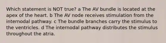 Which statement is NOT true? a The AV bundle is located at the apex of the heart. b The AV node receives stimulation from the internodal pathway. c The bundle branches carry the stimulus to the ventricles. d The internodal pathway distributes the stimulus throughout the atria.