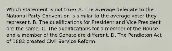 Which statement is not true? A. The average delegate to the National Party Convention is similar to the average voter they represent. B. The qualifications for President and Vice President are the same. C. The qualifications for a member of the House and a member of the Senate are different. D. The Pendleton Act of 1883 created Civil Service Reform.