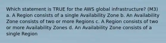 Which statement is TRUE for the AWS global infrastructure? (M3) a. A Region consists of a single Availability Zone b. An Availability Zone consists of two or more Regions c. A Region consists of two or more Availability Zones d. An Availability Zone consists of a single Region