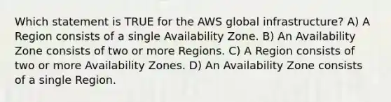 Which statement is TRUE for the AWS global infrastructure? A) A Region consists of a single Availability Zone. B) An Availability Zone consists of two or more Regions. C) A Region consists of two or more Availability Zones. D) An Availability Zone consists of a single Region.