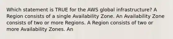 Which statement is TRUE for the AWS global infrastructure? A Region consists of a single Availability Zone. An Availability Zone consists of two or more Regions. A Region consists of two or more Availability Zones. An