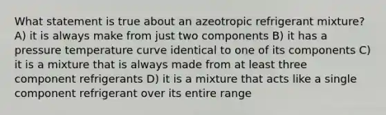 What statement is true about an azeotropic refrigerant mixture? A) it is always make from just two components B) it has a pressure temperature curve identical to one of its components C) it is a mixture that is always made from at least three component refrigerants D) it is a mixture that acts like a single component refrigerant over its entire range