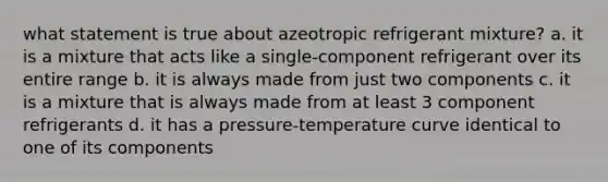 what statement is true about azeotropic refrigerant mixture? a. it is a mixture that acts like a single-component refrigerant over its entire range b. it is always made from just two components c. it is a mixture that is always made from at least 3 component refrigerants d. it has a pressure-temperature curve identical to one of its components