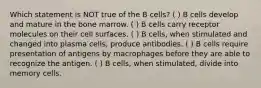 Which statement is NOT true of the B cells? ( ) B cells develop and mature in the bone marrow. ( ) B cells carry receptor molecules on their cell surfaces. ( ) B cells, when stimulated and changed into plasma cells, produce antibodies. ( ) B cells require presentation of antigens by macrophages before they are able to recognize the antigen. ( ) B cells, when stimulated, divide into memory cells.