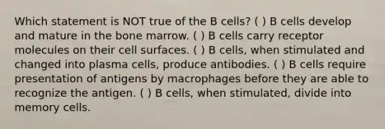 Which statement is NOT true of the B cells? ( ) B cells develop and mature in the bone marrow. ( ) B cells carry receptor molecules on their cell surfaces. ( ) B cells, when stimulated and changed into plasma cells, produce antibodies. ( ) B cells require presentation of antigens by macrophages before they are able to recognize the antigen. ( ) B cells, when stimulated, divide into memory cells.