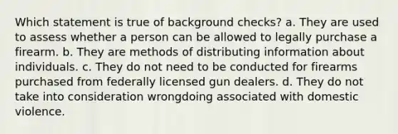 Which statement is true of background checks? a. They are used to assess whether a person can be allowed to legally purchase a firearm. b. They are methods of distributing information about individuals. c. They do not need to be conducted for firearms purchased from federally licensed gun dealers. d. They do not take into consideration wrongdoing associated with domestic violence.