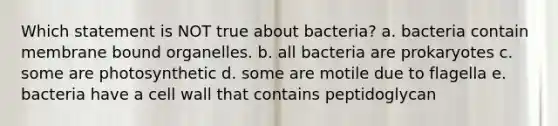 Which statement is NOT true about bacteria? a. bacteria contain membrane bound organelles. b. all bacteria are prokaryotes c. some are photosynthetic d. some are motile due to flagella e. bacteria have a cell wall that contains peptidoglycan