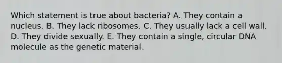 Which statement is true about bacteria? A. They contain a nucleus. B. They lack ribosomes. C. They usually lack a cell wall. D. They divide sexually. E. They contain a single, circular DNA molecule as the genetic material.