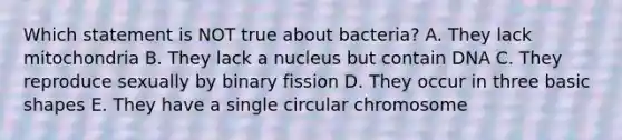 Which statement is NOT true about bacteria? A. They lack mitochondria B. They lack a nucleus but contain DNA C. They reproduce sexually by binary fission D. They occur in three basic shapes E. They have a single circular chromosome