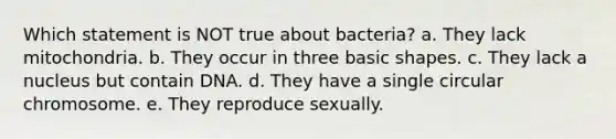 Which statement is NOT true about bacteria? a. They lack mitochondria. b. They occur in three basic shapes. c. They lack a nucleus but contain DNA. d. They have a single circular chromosome. e. They reproduce sexually.