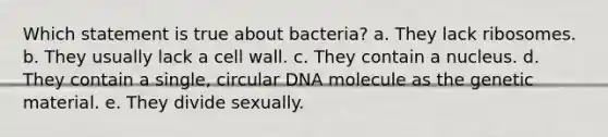 Which statement is true about bacteria? a. They lack ribosomes. b. They usually lack a cell wall. c. They contain a nucleus. d. They contain a single, circular DNA molecule as the genetic material. e. They divide sexually.