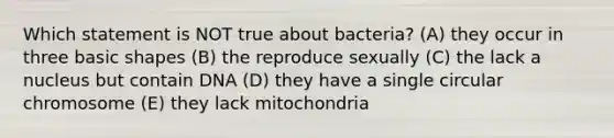 Which statement is NOT true about bacteria? (A) they occur in three basic shapes (B) the reproduce sexually (C) the lack a nucleus but contain DNA (D) they have a single circular chromosome (E) they lack mitochondria