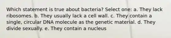 Which statement is true about bacteria? Select one: a. They lack ribosomes. b. They usually lack a cell wall. c. They contain a single, circular DNA molecule as the genetic material. d. They divide sexually. e. They contain a nucleus