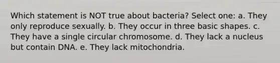 Which statement is NOT true about bacteria? Select one: a. They only reproduce sexually. b. They occur in three basic shapes. c. They have a single circular chromosome. d. They lack a nucleus but contain DNA. e. They lack mitochondria.