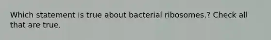 Which statement is true about bacterial ribosomes.? Check all that are true.