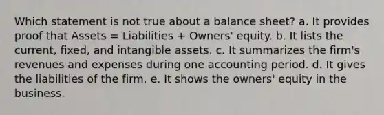 Which statement is not true about a balance sheet? a. It provides proof that Assets = Liabilities + Owners' equity. b. It lists the current, fixed, and <a href='https://www.questionai.com/knowledge/kfaeAOzavC-intangible-assets' class='anchor-knowledge'>intangible assets</a>. c. It summarizes the firm's revenues and expenses during one accounting period. d. It gives the liabilities of the firm. e. It shows the owners' equity in the business.