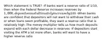 Which statement is TRUE? -If banks want a reserve ratio of 1/10, then when the Federal Reserve increases reserves by 1,000, deposits must ultimately increase by100 -When banks are confident that depositors will not want to withdraw their cash or when loans seem profitable, they want a reserve ratio that is relatively high -The money multiplier tells us how much deposits expand with each dollar decrease in reserves -If depositors start visiting the ATM a lot more often, banks will want to have a higher reserve ratio