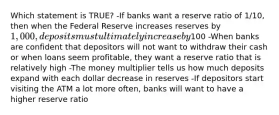 Which statement is TRUE? -If banks want a reserve ratio of 1/10, then when <a href='https://www.questionai.com/knowledge/kEdnQNX4V8-the-federal-reserve' class='anchor-knowledge'>the federal reserve</a> increases reserves by 1,000, deposits must ultimately increase by100 -When banks are confident that depositors will not want to withdraw their cash or when loans seem profitable, they want a reserve ratio that is relatively high -The <a href='https://www.questionai.com/knowledge/krvVHSdrMQ-money-multiplier' class='anchor-knowledge'>money multiplier</a> tells us how much deposits expand with each dollar decrease in reserves -If depositors start visiting the ATM a lot more often, banks will want to have a higher reserve ratio