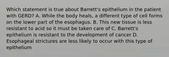 Which statement is true about Barrett's epithelium in the patient with GERD? A. While the body heals, a different type of cell forms on the lower part of the esophagus. B. This new tissue is less resistant to acid so it must be taken care of C. Barrett's epithelium is resistant to the development of cancer D. Esophageal strictures are less likely to occur with this type of epithelium