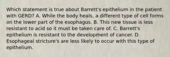 Which statement is true about Barrett's epithelium in the patient with GERD? A. While the body heals, a different type of cell forms on the lower part of the esophagus. B. This new tissue is less resistant to acid so it must be taken care of. C. Barrett's epithelium is resistant to the development of cancer. D. Esophageal stricture's are less likely to occur with this type of epithelium.