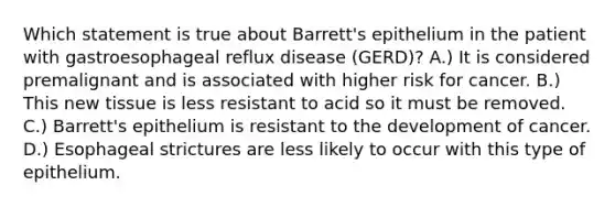 Which statement is true about Barrett's epithelium in the patient with gastroesophageal reflux disease (GERD)? A.) It is considered premalignant and is associated with higher risk for cancer. B.) This new tissue is less resistant to acid so it must be removed. C.) Barrett's epithelium is resistant to the development of cancer. D.) Esophageal strictures are less likely to occur with this type of epithelium.