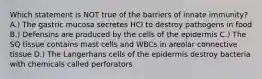 Which statement is NOT true of the barriers of innate immunity? A.) The gastric mucosa secretes HCI to destroy pathogens in food B.) Defensins are produced by the cells of the epidermis C.) The SQ tissue contains mast cells and WBCs in areolar connective tissue D.) The Langerhans cells of the epidermis destroy bacteria with chemicals called perforators