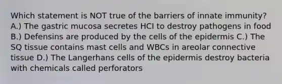 Which statement is NOT true of the barriers of innate immunity? A.) The gastric mucosa secretes HCI to destroy pathogens in food B.) Defensins are produced by the cells of the epidermis C.) The SQ tissue contains mast cells and WBCs in areolar connective tissue D.) The Langerhans cells of the epidermis destroy bacteria with chemicals called perforators