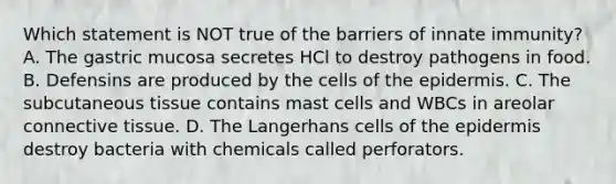 Which statement is NOT true of the barriers of innate immunity? A. The gastric mucosa secretes HCl to destroy pathogens in food. B. Defensins are produced by the cells of the epidermis. C. The subcutaneous tissue contains mast cells and WBCs in areolar connective tissue. D. The Langerhans cells of the epidermis destroy bacteria with chemicals called perforators.