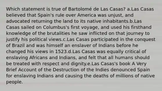 Which statement is true of Bartolomé de Las Casas? a.Las Casas believed that Spain's rule over America was unjust, and advocated returning the land to its native inhabitants.b.Las Casas sailed on Columbus's first voyage, and used his firsthand knowledge of the brutalities he saw inflicted on that journey to justify his political views.c.Las Casas participated in the conquest of Brazil and was himself an enslaver of Indians before he changed his views in 1523.d.Las Casas was equally critical of enslaving Africans and Indians, and felt that all humans should be treated with respect and dignity.e.Las Casas's book A Very Brief Account of the Destruction of the Indies denounced Spain for enslaving Indians and causing the deaths of millions of native people.